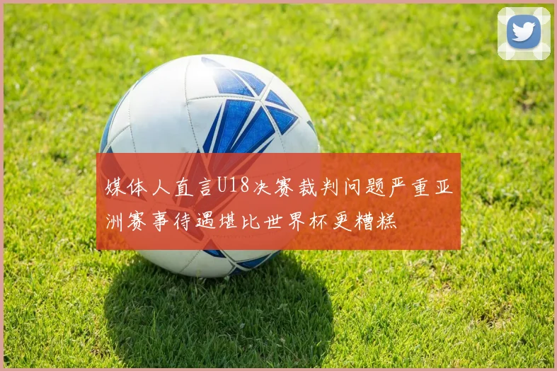 媒体人直言U18决赛裁判问题严重亚洲赛事待遇堪比世界杯更糟糕