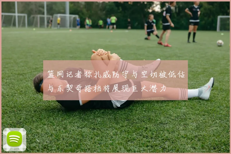 篮网记者称扎威防守与空切被低估与东契奇搭档将展现巨大潜力
