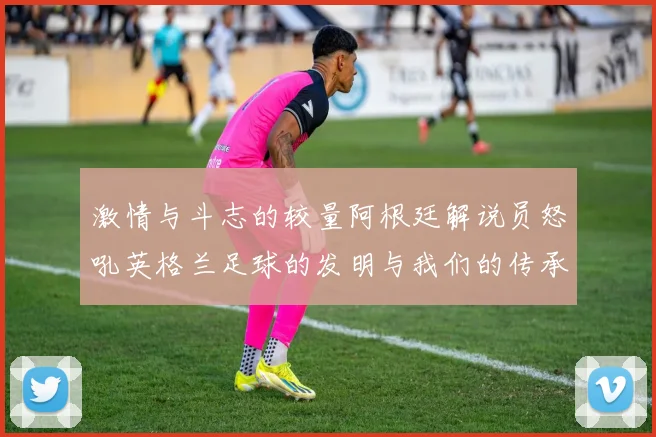 激情与斗志的较量阿根廷解说员怒吼英格兰足球的发明与我们的传承