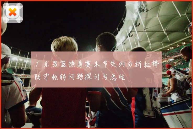 广东男篮热身赛末节失利分析杜锋防守轮转问题探讨与总结