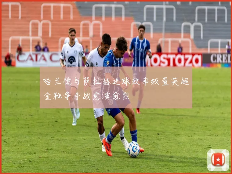 哈兰德与萨拉赫进球效率较量英超金靴争夺战愈演愈烈