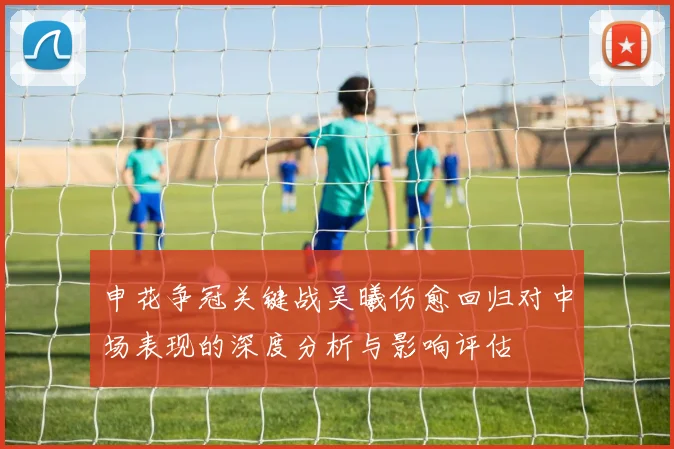 申花争冠关键战吴曦伤愈回归对中场表现的深度分析与影响评估