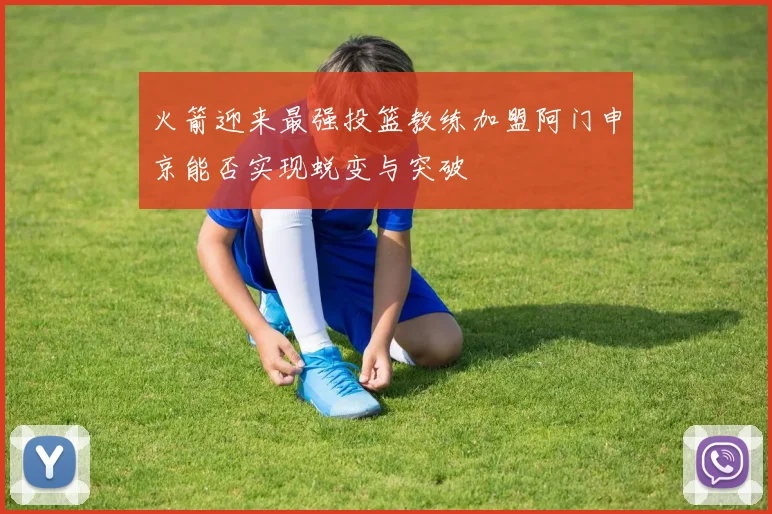 火箭迎来最强投篮教练加盟阿门申京能否实现蜕变与突破