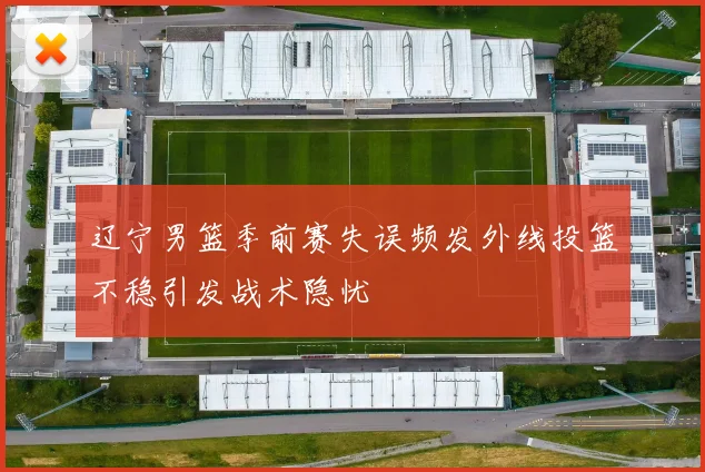 辽宁男篮季前赛失误频发外线投篮不稳引发战术隐忧