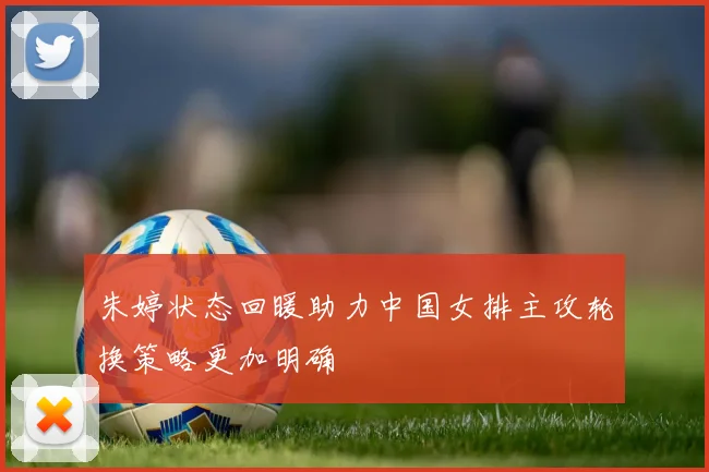 朱婷状态回暖助力中国女排主攻轮换策略更加明确