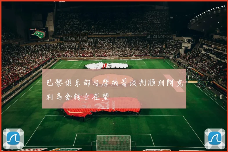 巴黎俱乐部与摩纳哥谈判顺利阿克利乌舍转会在望