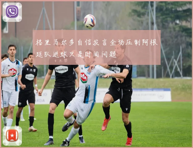 格里马尔多自信发言全场压制阿根廷队进球只是时间问题