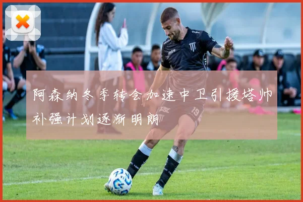 阿森纳冬季转会加速中卫引援塔帅补强计划逐渐明朗