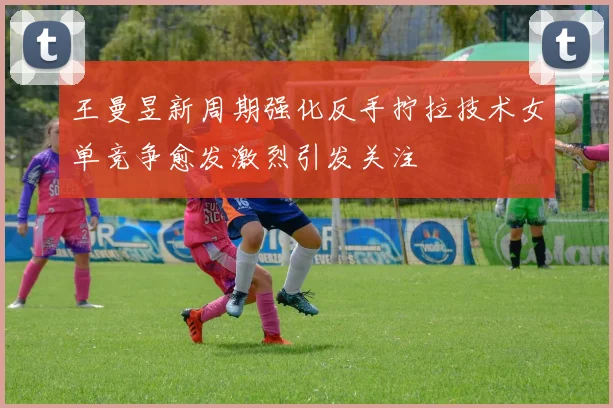 王曼昱新周期强化反手拧拉技术女单竞争愈发激烈引发关注