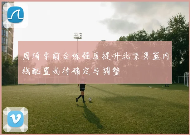 周琦季前合练强度提升北京男篮内线配置尚待确定与调整